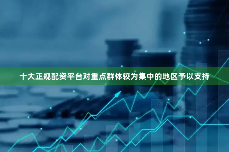 十大正规配资平台对重点群体较为集中的地区予以支持