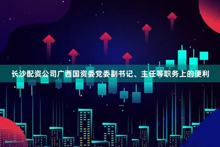 长沙配资公司广西国资委党委副书记、主任等职务上的便利