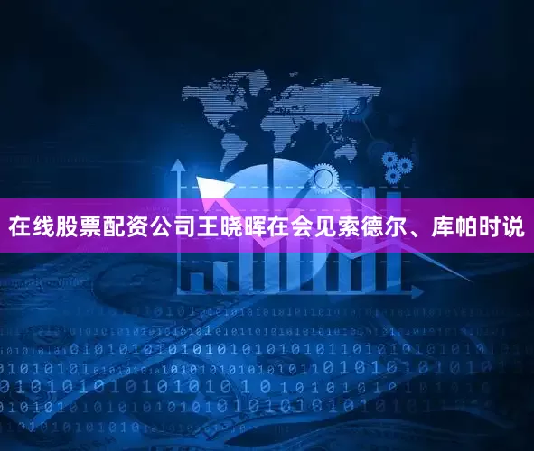 在线股票配资公司王晓晖在会见索德尔、库帕时说