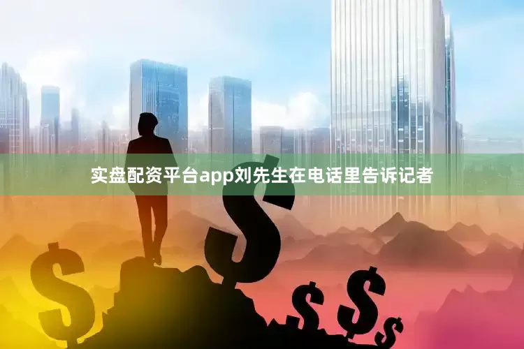 实盘配资平台app刘先生在电话里告诉记者