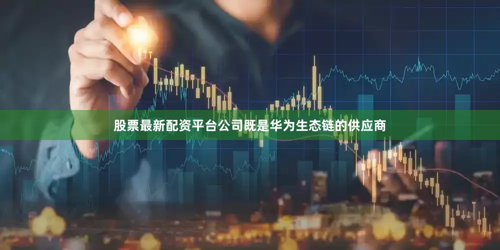 股票最新配资平台公司既是华为生态链的供应商