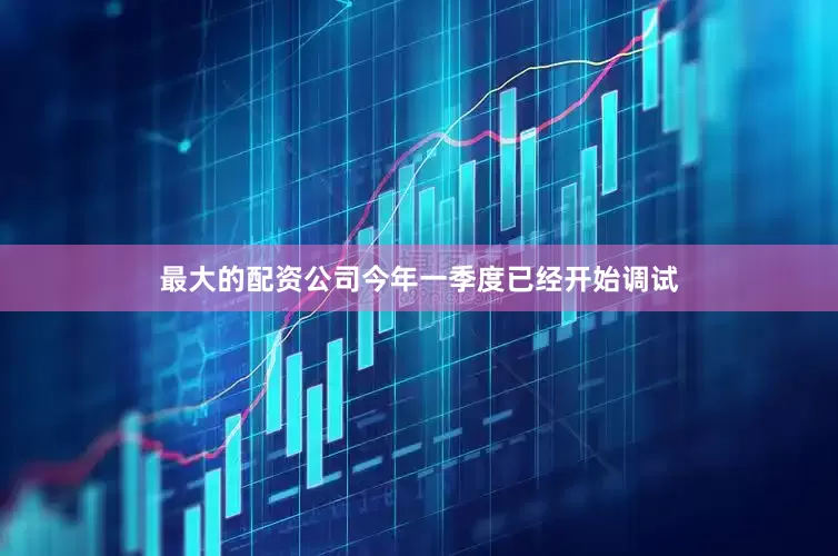最大的配资公司今年一季度已经开始调试