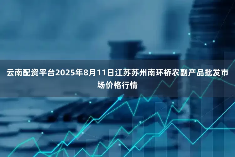 云南配资平台2025年8月11日江苏苏州南环桥农副产品批发市场价格行情