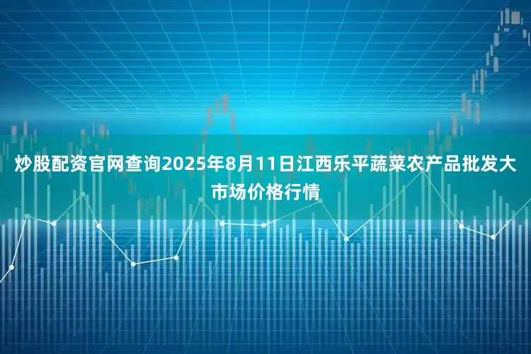炒股配资官网查询2025年8月11日江西乐平蔬菜农产品批发大市场价格行情